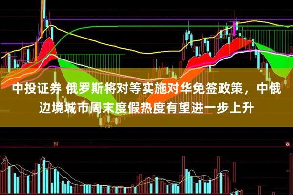 中投证券 俄罗斯将对等实施对华免签政策，中俄边境城市周末度假热度有望进一步上升