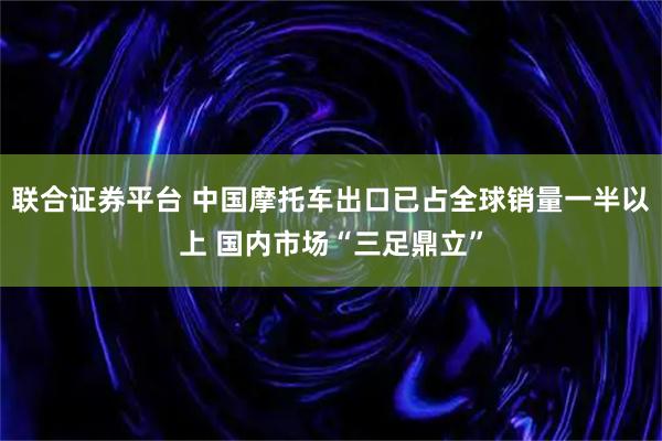 联合证券平台 中国摩托车出口已占全球销量一半以上 国内市场“三足鼎立”