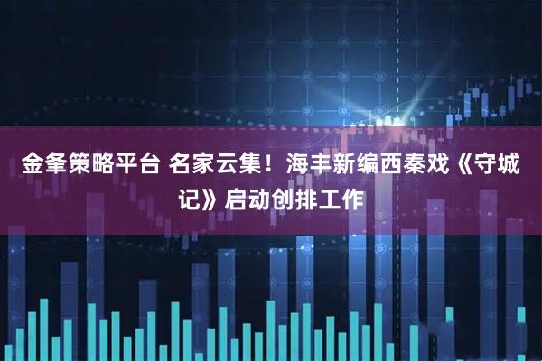 金夆策略平台 名家云集！海丰新编西秦戏《守城记》启动创排工作