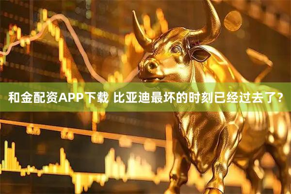 和金配资APP下载 比亚迪最坏的时刻已经过去了？